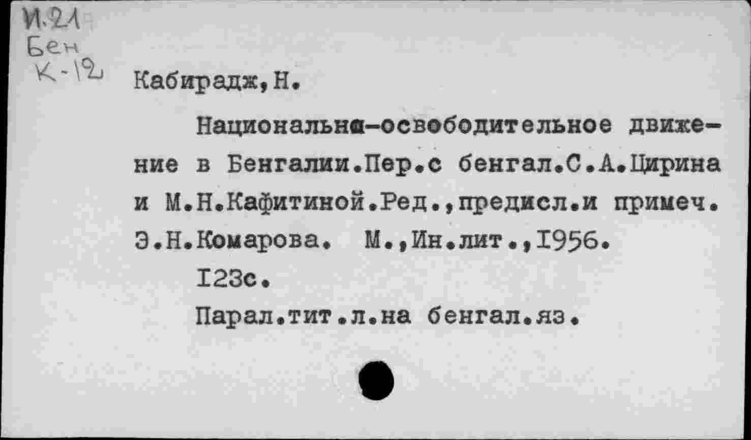 ﻿И.2Л
Бем К-\%	Кабирадж, Н. Национально—освободительно е движение в Бенгалии.Пер,с бенгал.С.А.Цирина и М.Н.Кафитиной.Ред.,предисл.и примеч. Э.Н.Комарова. М.,Ин.лит.,1956. 123с. Парал.тит.л.на бенгал.яз.